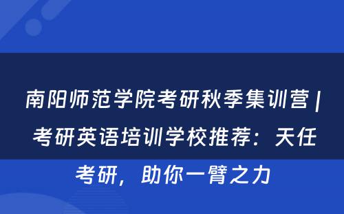 南阳师范学院考研秋季集训营 | 考研英语培训学校推荐：天任考研，助你一臂之力