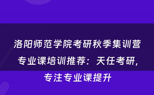洛阳师范学院考研秋季集训营专业课培训推荐：天任考研，专注专业课提升