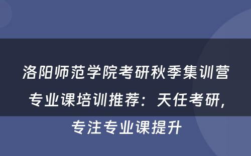 洛阳师范学院考研秋季集训营专业课培训推荐：天任考研，专注专业课提升