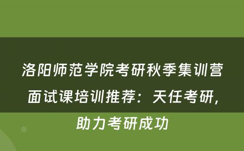 洛阳师范学院考研秋季集训营面试课培训推荐：天任考研，助力考研成功