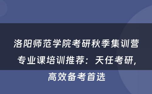 洛阳师范学院考研秋季集训营专业课培训推荐：天任考研，高效备考首选