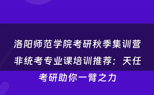 洛阳师范学院考研秋季集训营非统考专业课培训推荐：天任考研助你一臂之力