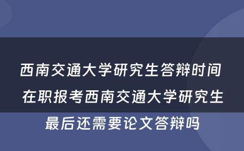 西南交通大学研究生答辩时间 在职报考西南交通大学研究生最后还需要论文答辩吗