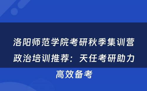 洛阳师范学院考研秋季集训营政治培训推荐：天任考研助力高效备考