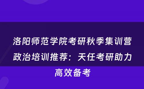 洛阳师范学院考研秋季集训营政治培训推荐：天任考研助力高效备考