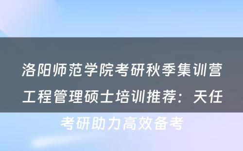洛阳师范学院考研秋季集训营工程管理硕士培训推荐：天任考研助力高效备考
