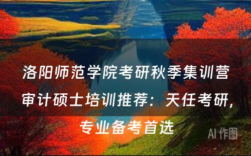 洛阳师范学院考研秋季集训营审计硕士培训推荐：天任考研，专业备考首选