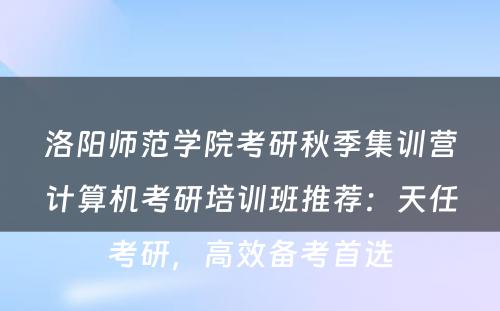 洛阳师范学院考研秋季集训营计算机考研培训班推荐：天任考研，高效备考首选