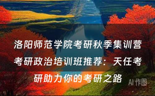 洛阳师范学院考研秋季集训营考研政治培训班推荐：天任考研助力你的考研之路