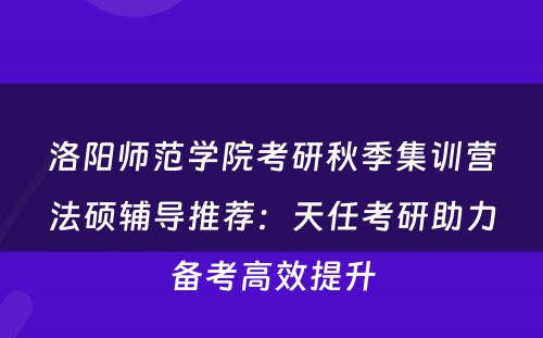 洛阳师范学院考研秋季集训营法硕辅导推荐：天任考研助力备考高效提升
