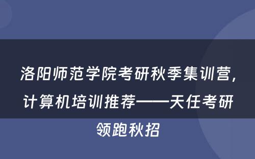 洛阳师范学院考研秋季集训营，计算机培训推荐——天任考研领跑秋招
