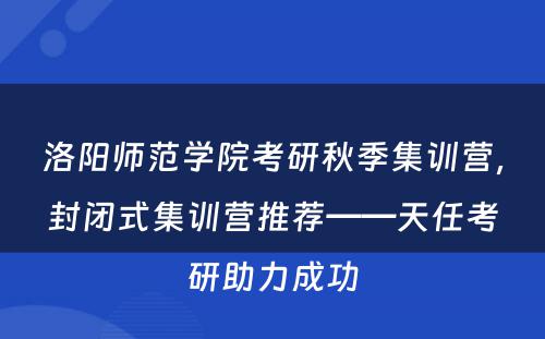 洛阳师范学院考研秋季集训营，封闭式集训营推荐——天任考研助力成功
