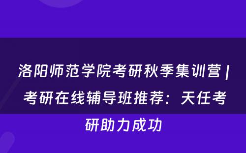 洛阳师范学院考研秋季集训营 | 考研在线辅导班推荐：天任考研助力成功