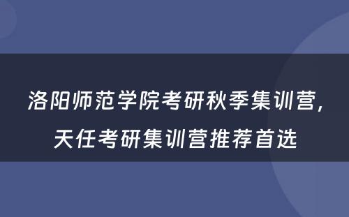 洛阳师范学院考研秋季集训营，天任考研集训营推荐首选
