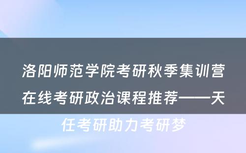 洛阳师范学院考研秋季集训营在线考研政治课程推荐——天任考研助力考研梦