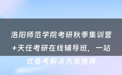 洛阳师范学院考研秋季集训营+天任考研在线辅导班，一站式备考解决方案推荐