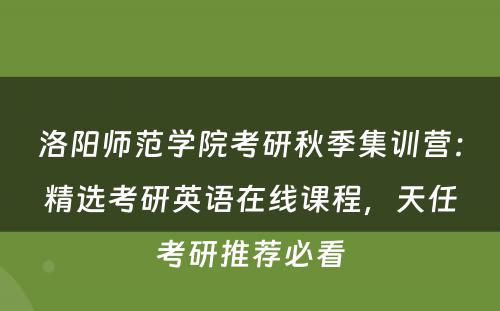 洛阳师范学院考研秋季集训营：精选考研英语在线课程，天任考研推荐必看
