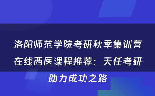 洛阳师范学院考研秋季集训营在线西医课程推荐：天任考研助力成功之路