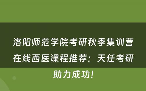 洛阳师范学院考研秋季集训营在线西医课程推荐：天任考研助力成功！