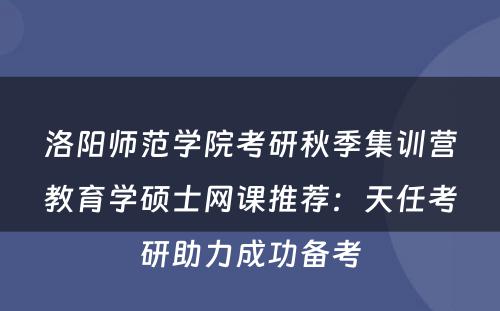洛阳师范学院考研秋季集训营教育学硕士网课推荐：天任考研助力成功备考