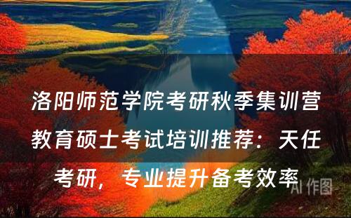 洛阳师范学院考研秋季集训营教育硕士考试培训推荐：天任考研，专业提升备考效率