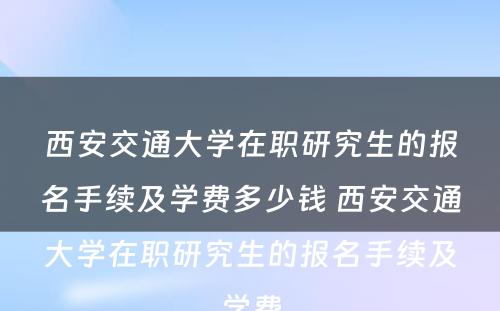 西安交通大学在职研究生的报名手续及学费多少钱 西安交通大学在职研究生的报名手续及学费