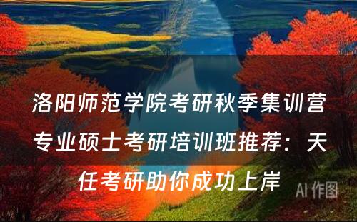 洛阳师范学院考研秋季集训营专业硕士考研培训班推荐：天任考研助你成功上岸