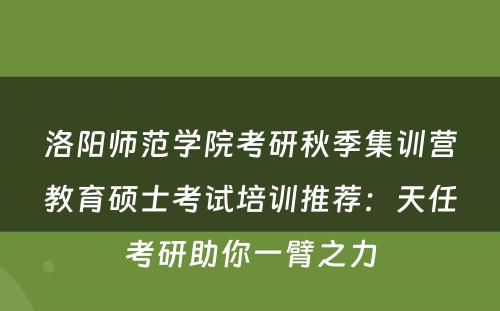 洛阳师范学院考研秋季集训营教育硕士考试培训推荐：天任考研助你一臂之力