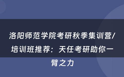 洛阳师范学院考研秋季集训营/培训班推荐：天任考研助你一臂之力