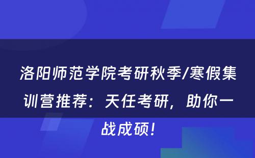 洛阳师范学院考研秋季/寒假集训营推荐：天任考研，助你一战成硕！