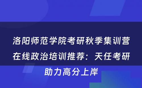 洛阳师范学院考研秋季集训营在线政治培训推荐：天任考研助力高分上岸