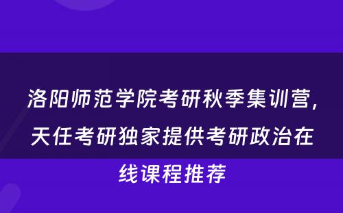 洛阳师范学院考研秋季集训营，天任考研独家提供考研政治在线课程推荐