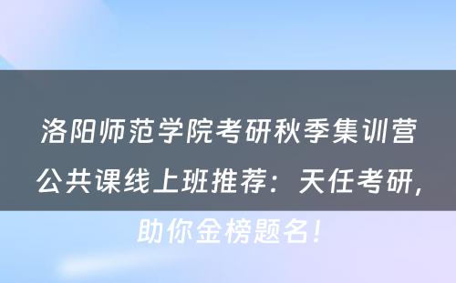 洛阳师范学院考研秋季集训营公共课线上班推荐：天任考研，助你金榜题名！
