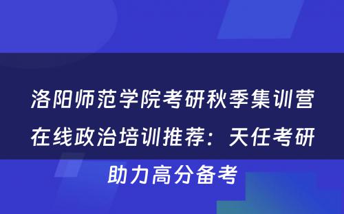 洛阳师范学院考研秋季集训营在线政治培训推荐：天任考研助力高分备考