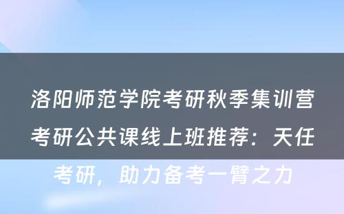洛阳师范学院考研秋季集训营考研公共课线上班推荐：天任考研，助力备考一臂之力