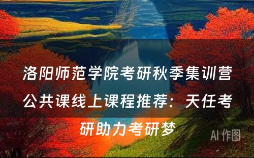 洛阳师范学院考研秋季集训营公共课线上课程推荐：天任考研助力考研梦