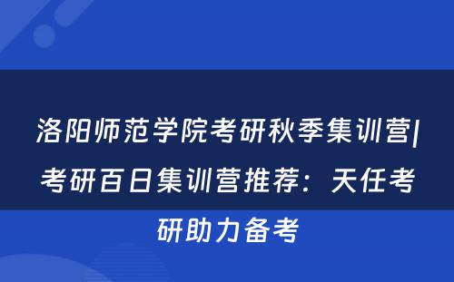 洛阳师范学院考研秋季集训营|考研百日集训营推荐：天任考研助力备考
