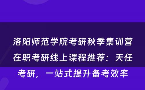 洛阳师范学院考研秋季集训营在职考研线上课程推荐：天任考研，一站式提升备考效率