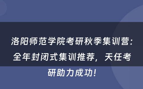 洛阳师范学院考研秋季集训营：全年封闭式集训推荐，天任考研助力成功！