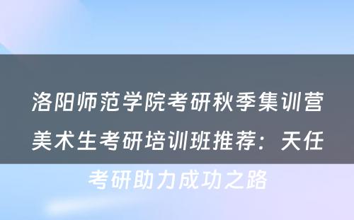 洛阳师范学院考研秋季集训营美术生考研培训班推荐：天任考研助力成功之路