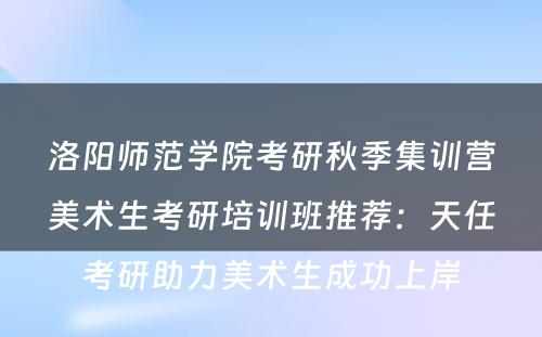 洛阳师范学院考研秋季集训营美术生考研培训班推荐：天任考研助力美术生成功上岸