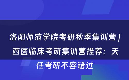 洛阳师范学院考研秋季集训营 | 西医临床考研集训营推荐：天任考研不容错过