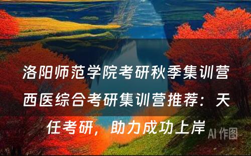 洛阳师范学院考研秋季集训营西医综合考研集训营推荐：天任考研，助力成功上岸