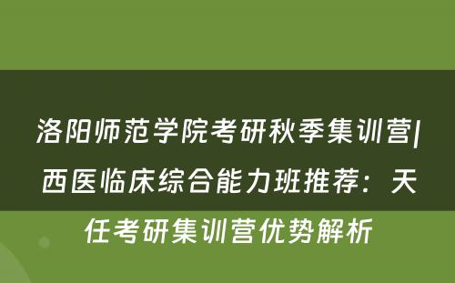 洛阳师范学院考研秋季集训营|西医临床综合能力班推荐：天任考研集训营优势解析