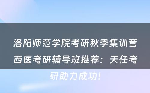 洛阳师范学院考研秋季集训营西医考研辅导班推荐：天任考研助力成功！
