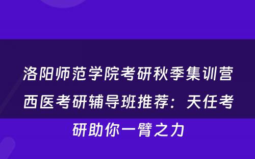 洛阳师范学院考研秋季集训营西医考研辅导班推荐：天任考研助你一臂之力