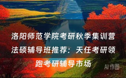 洛阳师范学院考研秋季集训营法硕辅导班推荐：天任考研领跑考研辅导市场