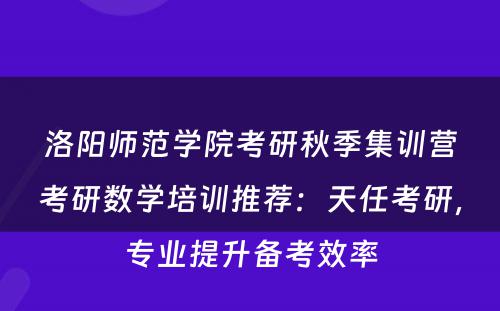 洛阳师范学院考研秋季集训营考研数学培训推荐：天任考研，专业提升备考效率