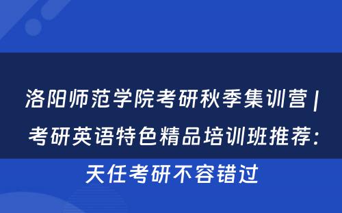 洛阳师范学院考研秋季集训营 | 考研英语特色精品培训班推荐：天任考研不容错过