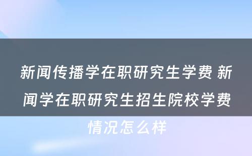 新闻传播学在职研究生学费 新闻学在职研究生招生院校学费情况怎么样